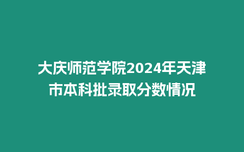 大慶師范學院2024年天津市本科批錄取分數情況