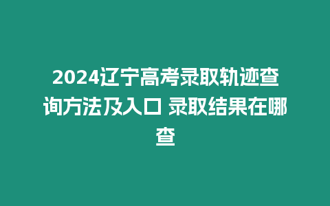 2024遼寧高考錄取軌跡查詢方法及入口 錄取結果在哪查