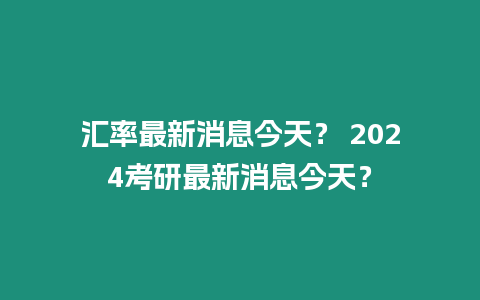 匯率最新消息今天？ 2024考研最新消息今天？