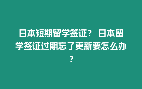 日本短期留學簽證？ 日本留學簽證過期忘了更新要怎么辦？