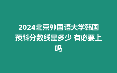 2024北京外國語大學韓國預科分數線是多少 有必要上嗎