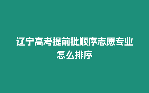 遼寧高考提前批順序志愿專業怎么排序