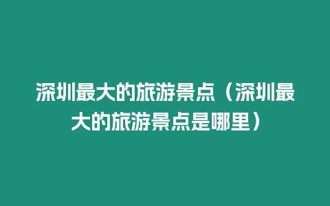 深圳最大的旅游景點（深圳最大的旅游景點是哪里）