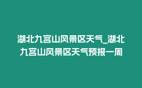 湖北九宮山風景區天氣_湖北九宮山風景區天氣預報一周