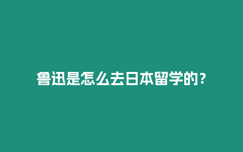 魯迅是怎么去日本留學的？