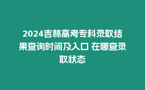 2024吉林高考專科錄取結果查詢時間及入口 在哪查錄取狀態