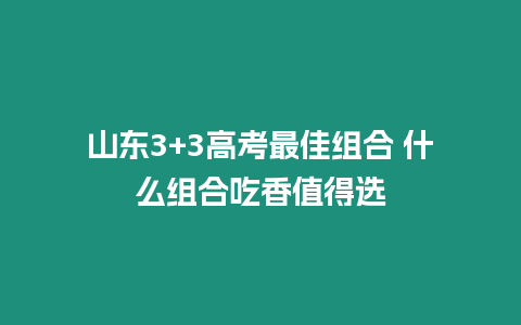 山東3+3高考最佳組合 什么組合吃香值得選