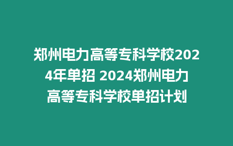 鄭州電力高等專科學校2024年單招 2024鄭州電力高等專科學校單招計劃