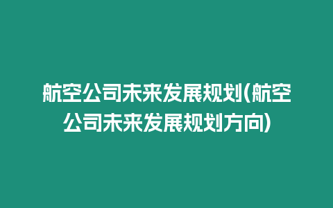 航空公司未來發(fā)展規(guī)劃(航空公司未來發(fā)展規(guī)劃方向)