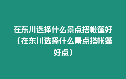 在東川選擇什么景點搭帳篷好（在東川選擇什么景點搭帳篷好點）