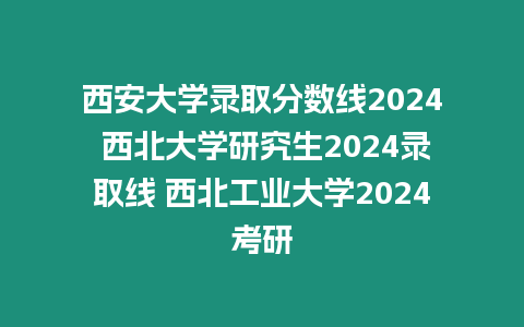 西安大學錄取分數線2024 西北大學研究生2024錄取線 西北工業大學2024考研