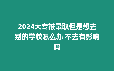 2024大專被錄取但是想去別的學(xué)校怎么辦 不去有影響嗎