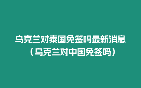 烏克蘭對泰國免簽嗎最新消息（烏克蘭對中國免簽嗎）