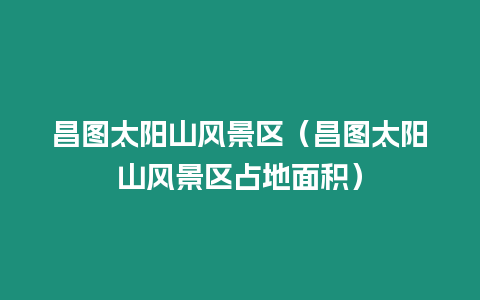 昌圖太陽山風(fēng)景區(qū)（昌圖太陽山風(fēng)景區(qū)占地面積）