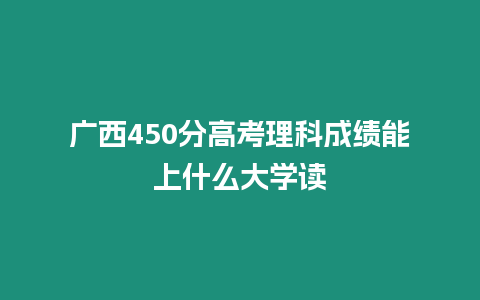 廣西450分高考理科成績能上什么大學讀