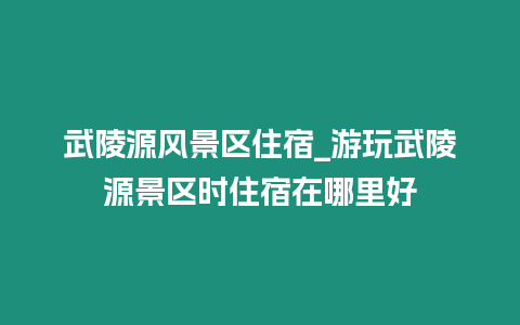 武陵源風景區住宿_游玩武陵源景區時住宿在哪里好