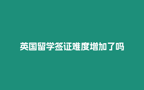 英國留學簽證難度增加了嗎