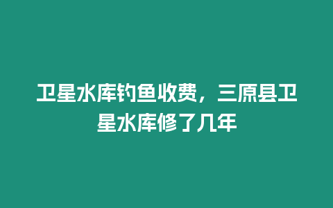 衛星水庫釣魚收費，三原縣衛星水庫修了幾年