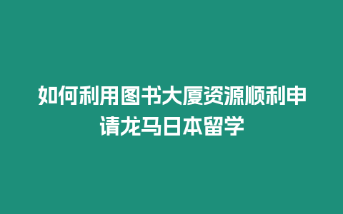 如何利用圖書大廈資源順利申請龍馬日本留學