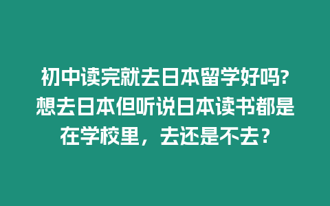 初中讀完就去日本留學好嗎?想去日本但聽說日本讀書都是在學校里，去還是不去？