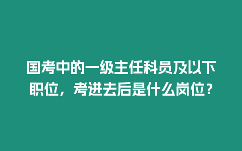 國考中的一級主任科員及以下職位，考進去后是什么崗位？