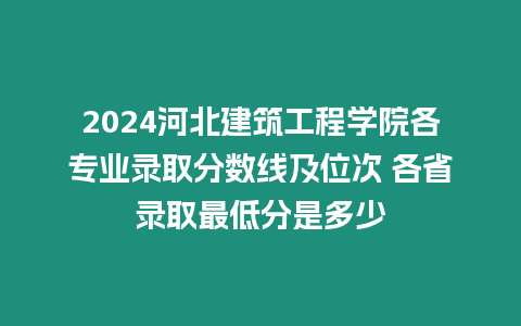 2024河北建筑工程學院各專業錄取分數線及位次 各省錄取最低分是多少