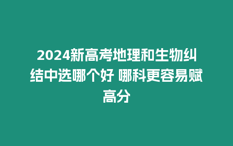 2024新高考地理和生物糾結(jié)中選哪個好 哪科更容易賦高分