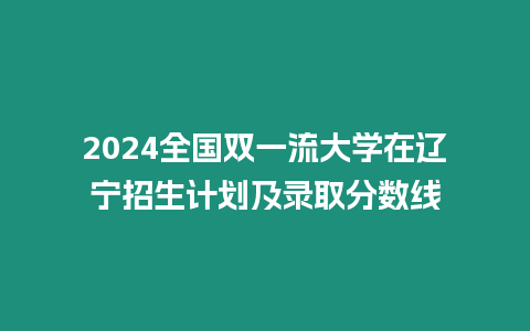 2024全國雙一流大學在遼寧招生計劃及錄取分數線