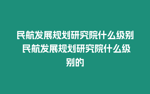 民航發展規劃研究院什么級別 民航發展規劃研究院什么級別的