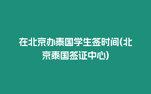 在北京辦泰國學生簽時間(北京泰國簽證中心)