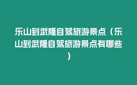 樂山到武隆自駕旅游景點（樂山到武隆自駕旅游景點有哪些）