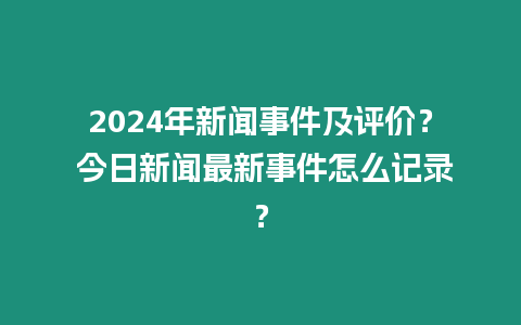 2024年新聞事件及評(píng)價(jià)？ 今日新聞最新事件怎么記錄？