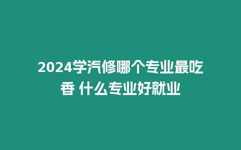 2024學汽修哪個專業最吃香 什么專業好就業