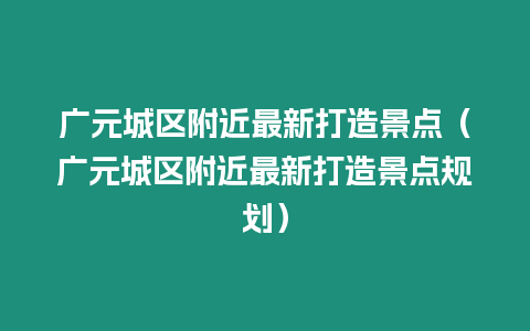 廣元城區(qū)附近最新打造景點(diǎn)（廣元城區(qū)附近最新打造景點(diǎn)規(guī)劃）