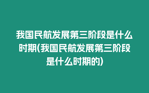 我國民航發(fā)展第三階段是什么時期(我國民航發(fā)展第三階段是什么時期的)