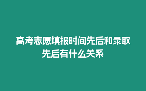 高考志愿填報時間先后和錄取先后有什么關系