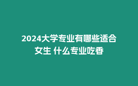 2024大學專業有哪些適合女生 什么專業吃香