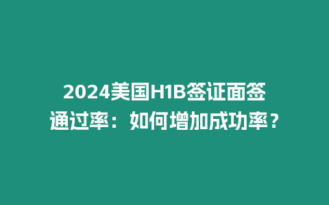 2024美國H1B簽證面簽通過率：如何增加成功率？