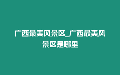 廣西最美風景區_廣西最美風景區是哪里