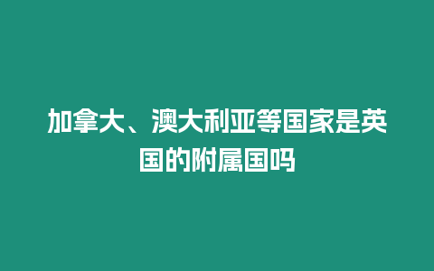 加拿大、澳大利亞等國家是英國的附屬國嗎