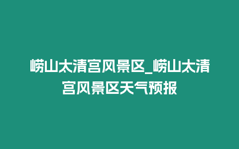 嶗山太清宮風景區_嶗山太清宮風景區天氣預報