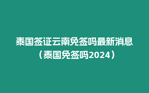 泰國簽證云南免簽嗎最新消息（泰國免簽嗎2024）