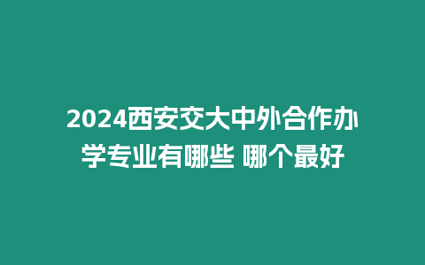 2024西安交大中外合作辦學專業有哪些 哪個最好