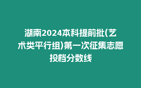 湖南2024本科提前批(藝術類平行組)第一次征集志愿投檔分數線