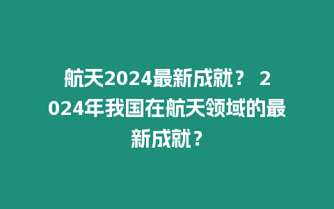 航天2024最新成就？ 2024年我國在航天領(lǐng)域的最新成就？