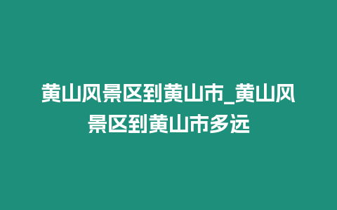 黃山風(fēng)景區(qū)到黃山市_黃山風(fēng)景區(qū)到黃山市多遠(yuǎn)