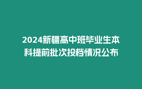 2024新疆高中班畢業(yè)生本科提前批次投檔情況公布