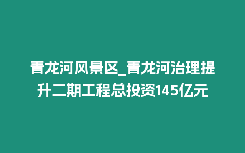 青龍河風(fēng)景區(qū)_青龍河治理提升二期工程總投資145億元