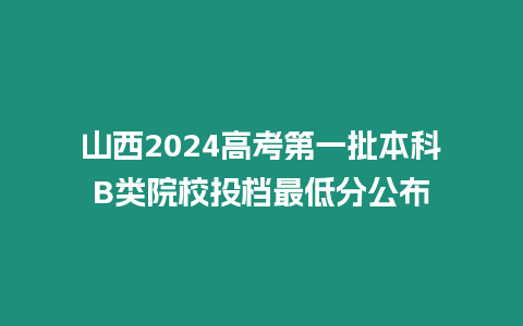 山西2024高考第一批本科B類院校投檔最低分公布