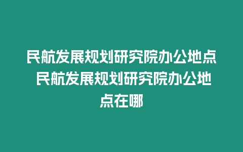 民航發展規劃研究院辦公地點 民航發展規劃研究院辦公地點在哪